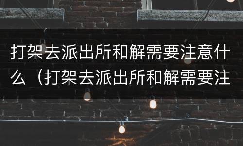 打架去派出所和解需要注意什么（打架去派出所和解需要注意什么事项）