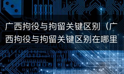 广西拘役与拘留关键区别（广西拘役与拘留关键区别在哪里）