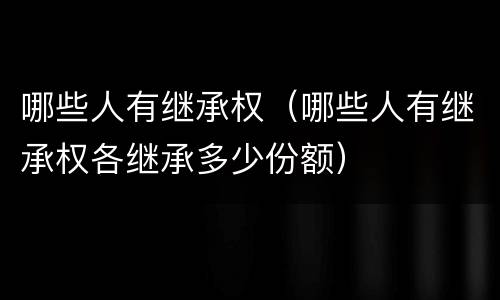 哪些人有继承权（哪些人有继承权各继承多少份额）