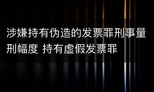 涉嫌持有伪造的发票罪刑事量刑幅度 持有虚假发票罪