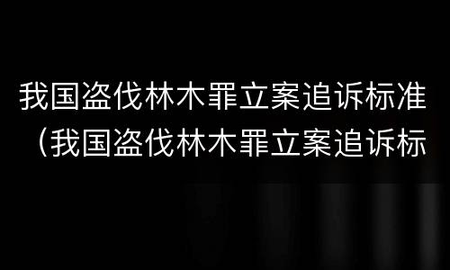 我国盗伐林木罪立案追诉标准（我国盗伐林木罪立案追诉标准是多少）