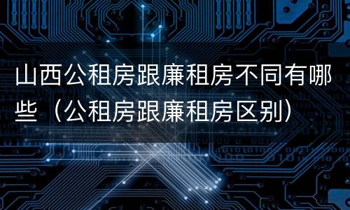 山西公租房跟廉租房不同有哪些（公租房跟廉租房区别）