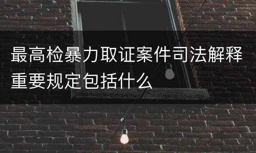 最高检暴力取证案件司法解释重要规定包括什么