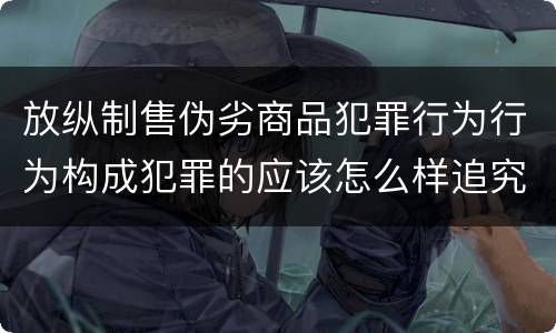 放纵制售伪劣商品犯罪行为行为构成犯罪的应该怎么样追究责任