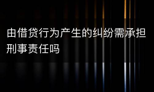 由借贷行为产生的纠纷需承担刑事责任吗