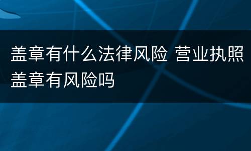 盖章有什么法律风险 营业执照盖章有风险吗