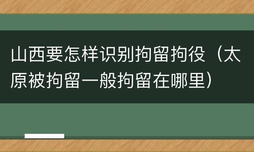 山西要怎样识别拘留拘役（太原被拘留一般拘留在哪里）