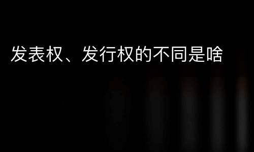 发表权、发行权的不同是啥