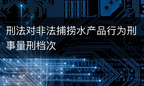 刑法对非法捕捞水产品行为刑事量刑档次