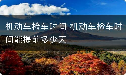 机动车检车时间 机动车检车时间能提前多少天
