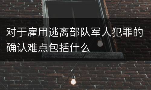 对于雇用逃离部队军人犯罪的确认难点包括什么