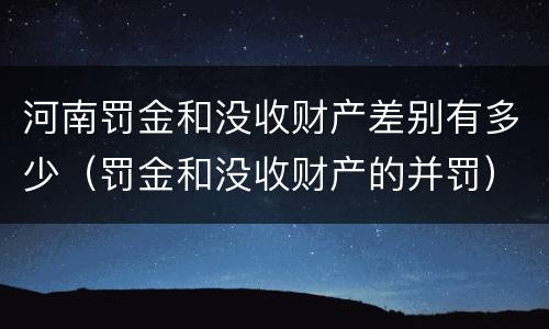 河南罚金和没收财产差别有多少（罚金和没收财产的并罚）