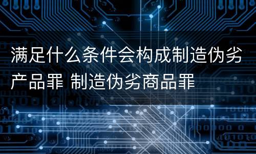 满足什么条件会构成制造伪劣产品罪 制造伪劣商品罪