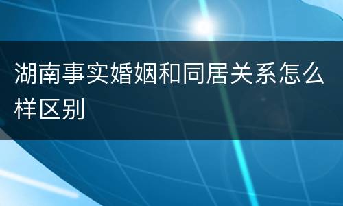 湖南事实婚姻和同居关系怎么样区别