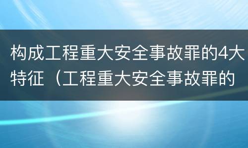 构成工程重大安全事故罪的4大特征（工程重大安全事故罪的主体是?）