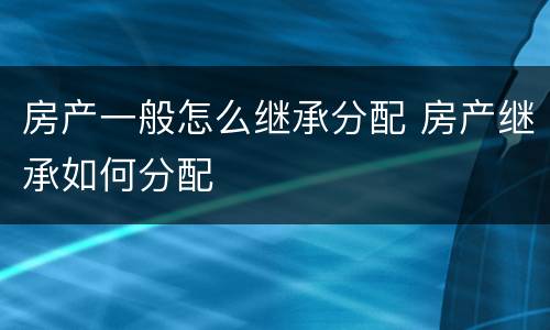 房产一般怎么继承分配 房产继承如何分配