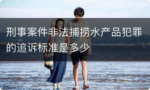刑事案件非法捕捞水产品犯罪的追诉标准是多少