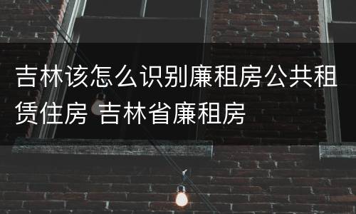吉林该怎么识别廉租房公共租赁住房 吉林省廉租房