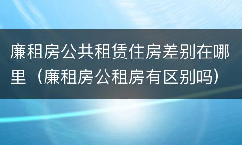 廉租房公共租赁住房差别在哪里（廉租房公租房有区别吗）