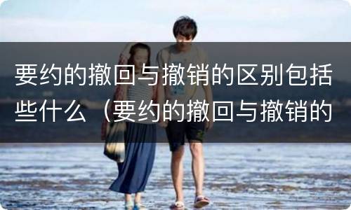 要约的撤回与撤销的区别包括些什么（要约的撤回与撤销的区别举例）