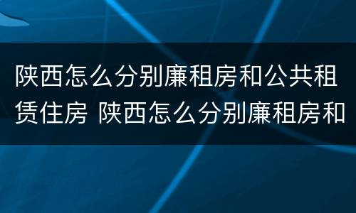 陕西怎么分别廉租房和公共租赁住房 陕西怎么分别廉租房和公共租赁住房的区别
