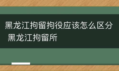 黑龙江拘留拘役应该怎么区分 黑龙江拘留所