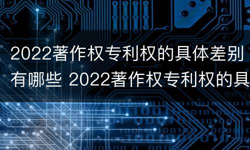 2022著作权专利权的具体差别有哪些 2022著作权专利权的具体差别有哪些呢