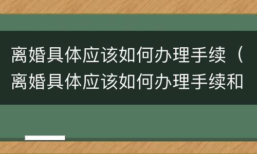 离婚具体应该如何办理手续（离婚具体应该如何办理手续和证件）