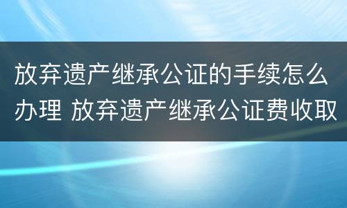 放弃遗产继承公证的手续怎么办理 放弃遗产继承公证费收取标准