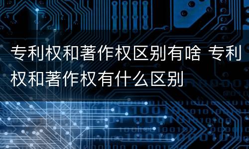 专利权和著作权区别有啥 专利权和著作权有什么区别