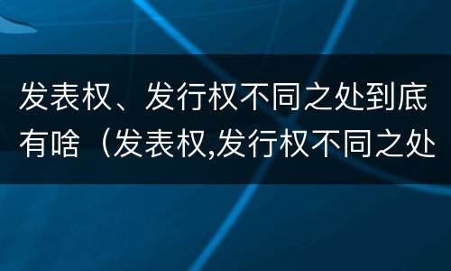 发表权、发行权不同之处到底有啥（发表权,发行权不同之处到底有啥区别）