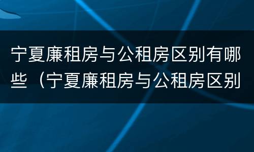 宁夏廉租房与公租房区别有哪些（宁夏廉租房与公租房区别有哪些地方）