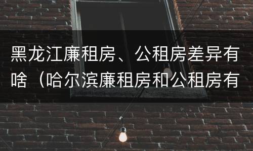 黑龙江廉租房、公租房差异有啥（哈尔滨廉租房和公租房有什么区别）