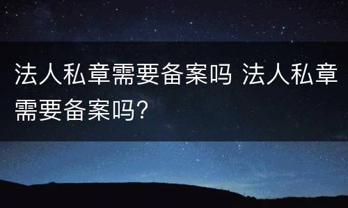 法人私章需要备案吗 法人私章需要备案吗?