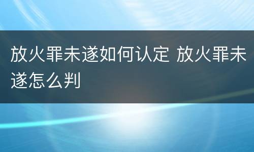 放火罪未遂如何认定 放火罪未遂怎么判