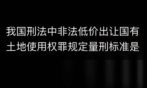 我国刑法中非法低价出让国有土地使用权罪规定量刑标准是什么