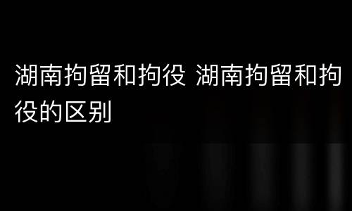 湖南拘留和拘役 湖南拘留和拘役的区别