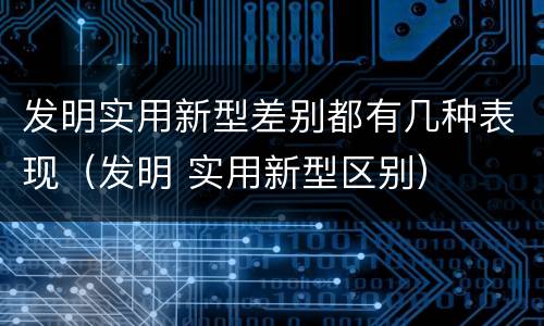 发明实用新型差别都有几种表现（发明 实用新型区别）