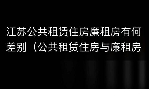 江苏公共租赁住房廉租房有何差别（公共租赁住房与廉租房的区别）