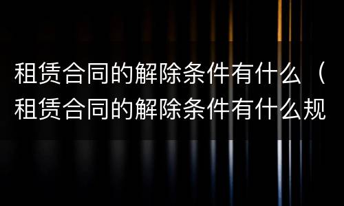 租赁合同的解除条件有什么（租赁合同的解除条件有什么规定）