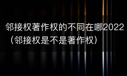 邻接权著作权的不同在哪2022（邻接权是不是著作权）