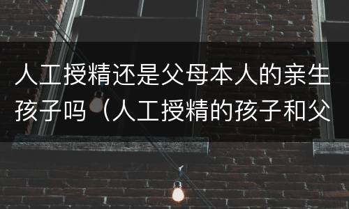 人工授精还是父母本人的亲生孩子吗（人工授精的孩子和父亲有没有关系）