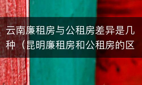 云南廉租房与公租房差异是几种（昆明廉租房和公租房的区别）