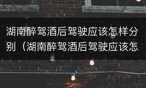 湖南醉驾酒后驾驶应该怎样分别（湖南醉驾酒后驾驶应该怎样分别处罚）