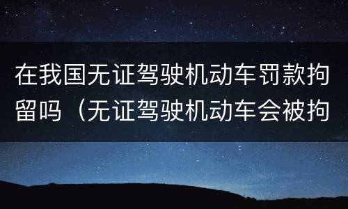 在我国无证驾驶机动车罚款拘留吗(无证驾驶机动车会被拘留吗?)