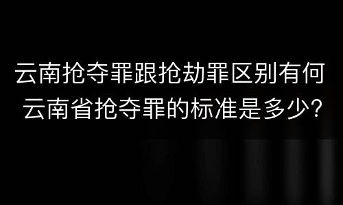 云南抢夺罪跟抢劫罪区别有何 云南省抢夺罪的标准是多少?