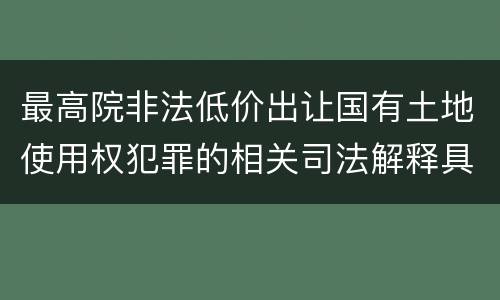 最高院非法低价出让国有土地使用权犯罪的相关司法解释具体是什么重要内容