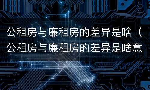 公租房与廉租房的差异是啥（公租房与廉租房的差异是啥意思）