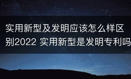 实用新型及发明应该怎么样区别2022 实用新型是发明专利吗