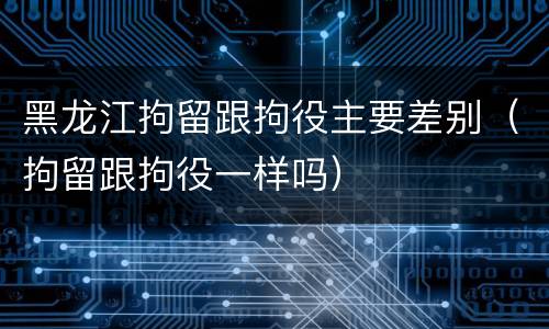 黑龙江拘留跟拘役主要差别（拘留跟拘役一样吗）